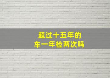 超过十五年的车一年检两次吗