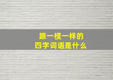 跟一模一样的四字词语是什么