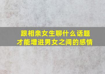 跟相亲女生聊什么话题才能增进男女之间的感情