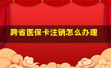 跨省医保卡注销怎么办理