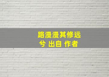 路漫漫其修远兮 出自 作者