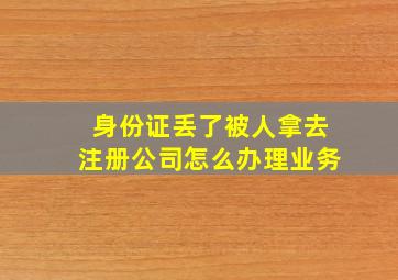 身份证丢了被人拿去注册公司怎么办理业务