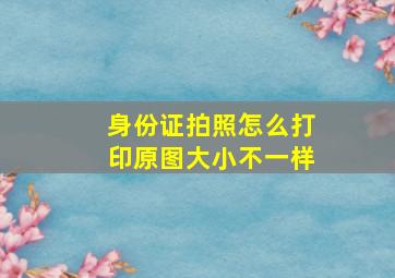 身份证拍照怎么打印原图大小不一样