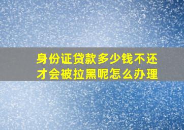 身份证贷款多少钱不还才会被拉黑呢怎么办理