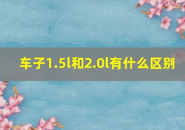 车子1.5l和2.0l有什么区别