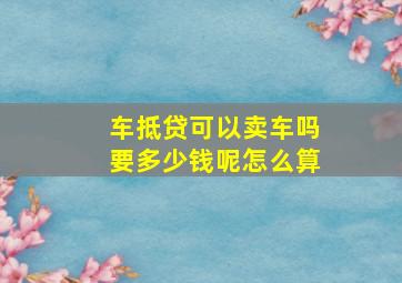 车抵贷可以卖车吗要多少钱呢怎么算