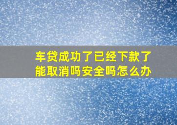 车贷成功了已经下款了能取消吗安全吗怎么办