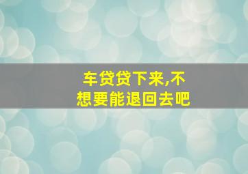 车贷贷下来,不想要能退回去吧