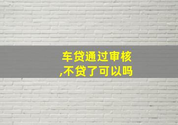 车贷通过审核,不贷了可以吗