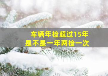 车辆年检超过15年是不是一年两检一次