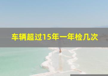 车辆超过15年一年检几次