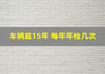 车辆超15年 每年年检几次