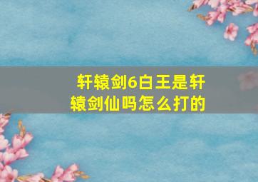 轩辕剑6白王是轩辕剑仙吗怎么打的