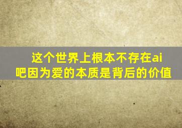 这个世界上根本不存在ai吧因为爱的本质是背后的价值