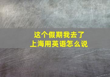 这个假期我去了上海用英语怎么说