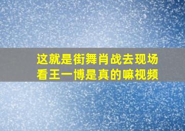 这就是街舞肖战去现场看王一博是真的嘛视频