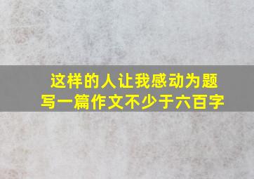 这样的人让我感动为题写一篇作文不少于六百字