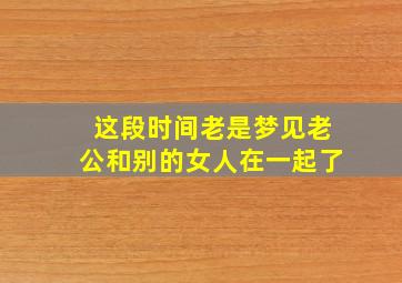 这段时间老是梦见老公和别的女人在一起了