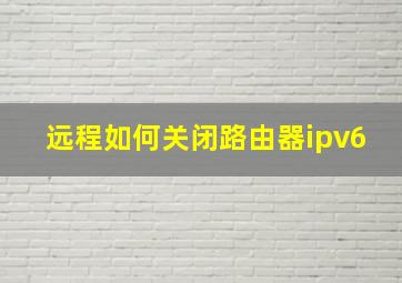 远程如何关闭路由器ipv6