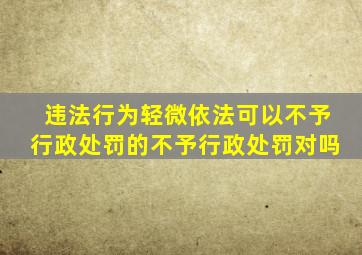 违法行为轻微依法可以不予行政处罚的不予行政处罚对吗