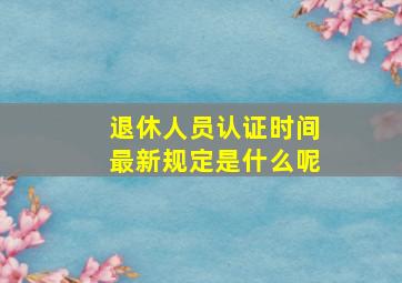 退休人员认证时间最新规定是什么呢