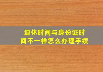 退休时间与身份证时间不一样怎么办理手续