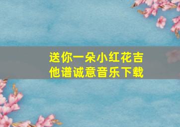 送你一朵小红花吉他谱诚意音乐下载