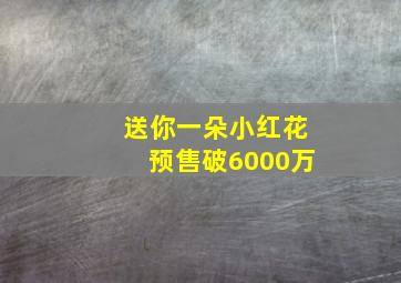 送你一朵小红花预售破6000万