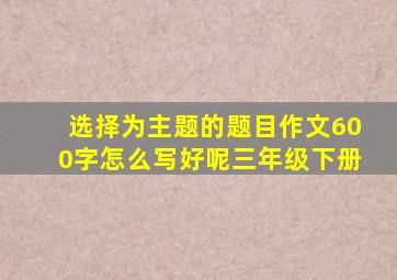 选择为主题的题目作文600字怎么写好呢三年级下册