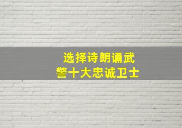 选择诗朗诵武警十大忠诚卫士