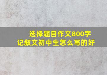 选择题目作文800字记叙文初中生怎么写的好