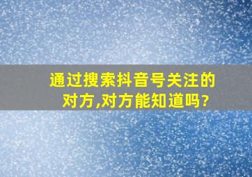 通过搜索抖音号关注的对方,对方能知道吗?