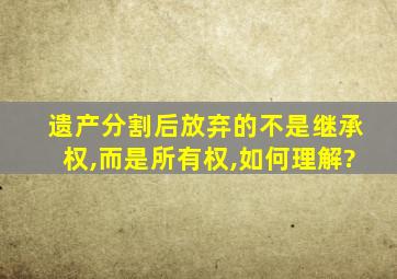 遗产分割后放弃的不是继承权,而是所有权,如何理解?