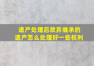 遗产处理后放弃继承的遗产怎么处理好一些权利