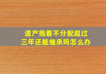 遗产拖着不分配超过三年还能继承吗怎么办