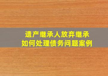 遗产继承人放弃继承如何处理债务问题案例