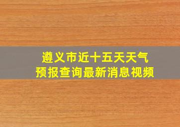 遵义市近十五天天气预报查询最新消息视频