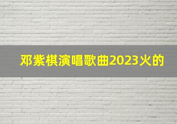 邓紫棋演唱歌曲2023火的