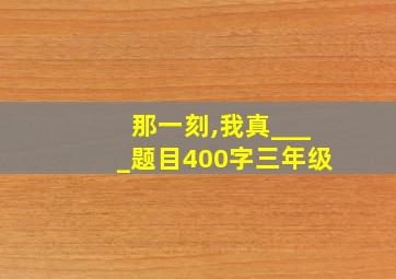 那一刻,我真____题目400字三年级