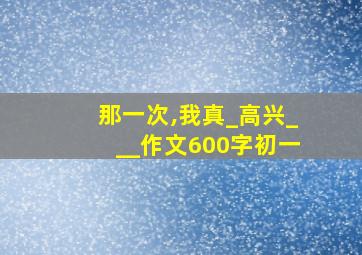 那一次,我真_高兴___作文600字初一