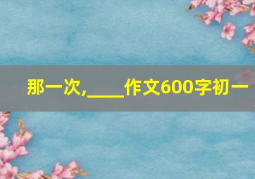 那一次,____作文600字初一