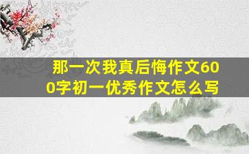 那一次我真后悔作文600字初一优秀作文怎么写