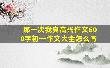 那一次我真高兴作文600字初一作文大全怎么写