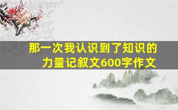 那一次我认识到了知识的力量记叙文600字作文