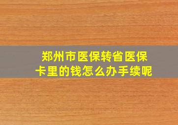 郑州市医保转省医保卡里的钱怎么办手续呢