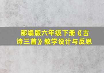 部编版六年级下册《古诗三首》教学设计与反思