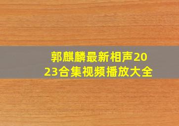 郭麒麟最新相声2023合集视频播放大全