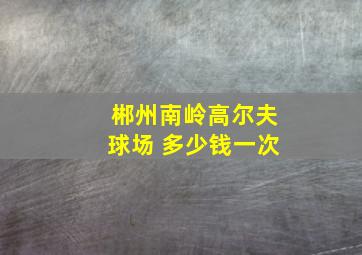 郴州南岭高尔夫球场 多少钱一次