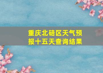 重庆北碚区天气预报十五天查询结果