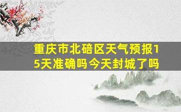 重庆市北碚区天气预报15天准确吗今天封城了吗